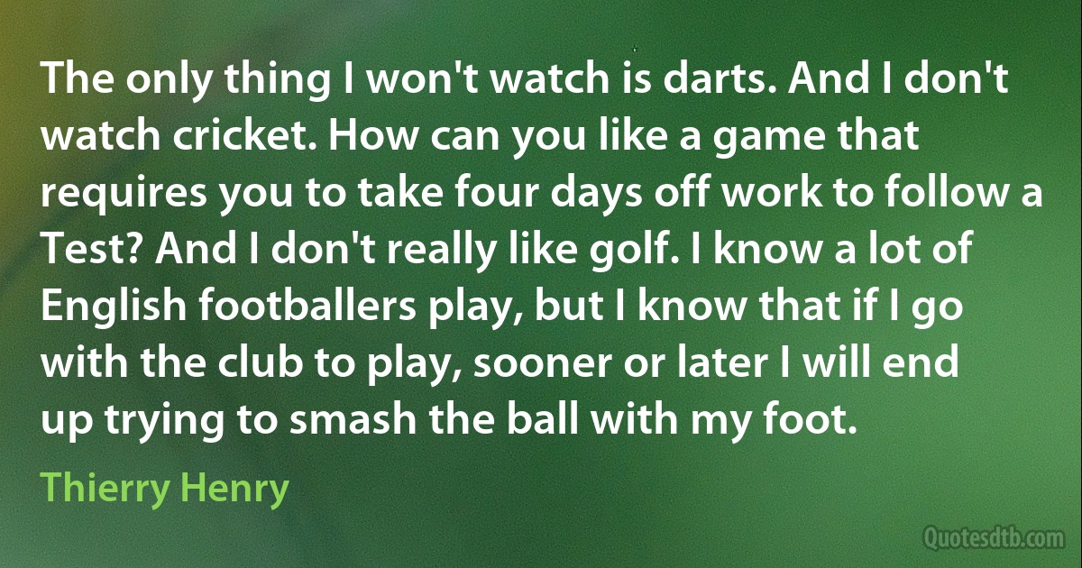 The only thing I won't watch is darts. And I don't watch cricket. How can you like a game that requires you to take four days off work to follow a Test? And I don't really like golf. I know a lot of English footballers play, but I know that if I go with the club to play, sooner or later I will end up trying to smash the ball with my foot. (Thierry Henry)