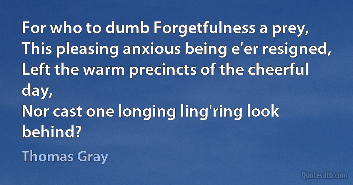 For who to dumb Forgetfulness a prey,
This pleasing anxious being e'er resigned,
Left the warm precincts of the cheerful day,
Nor cast one longing ling'ring look behind? (Thomas Gray)