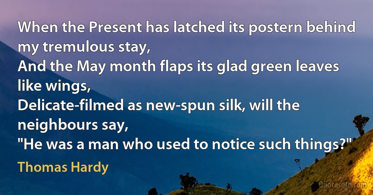 When the Present has latched its postern behind my tremulous stay,
And the May month flaps its glad green leaves like wings,
Delicate-filmed as new-spun silk, will the neighbours say,
"He was a man who used to notice such things?" (Thomas Hardy)