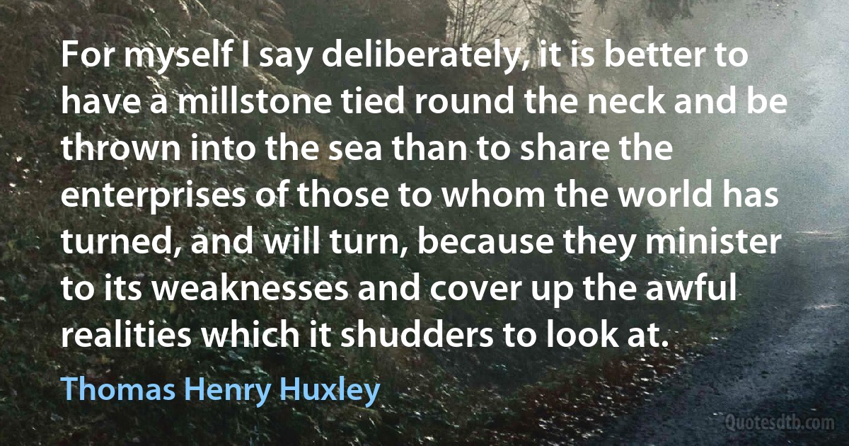 For myself I say deliberately, it is better to have a millstone tied round the neck and be thrown into the sea than to share the enterprises of those to whom the world has turned, and will turn, because they minister to its weaknesses and cover up the awful realities which it shudders to look at. (Thomas Henry Huxley)