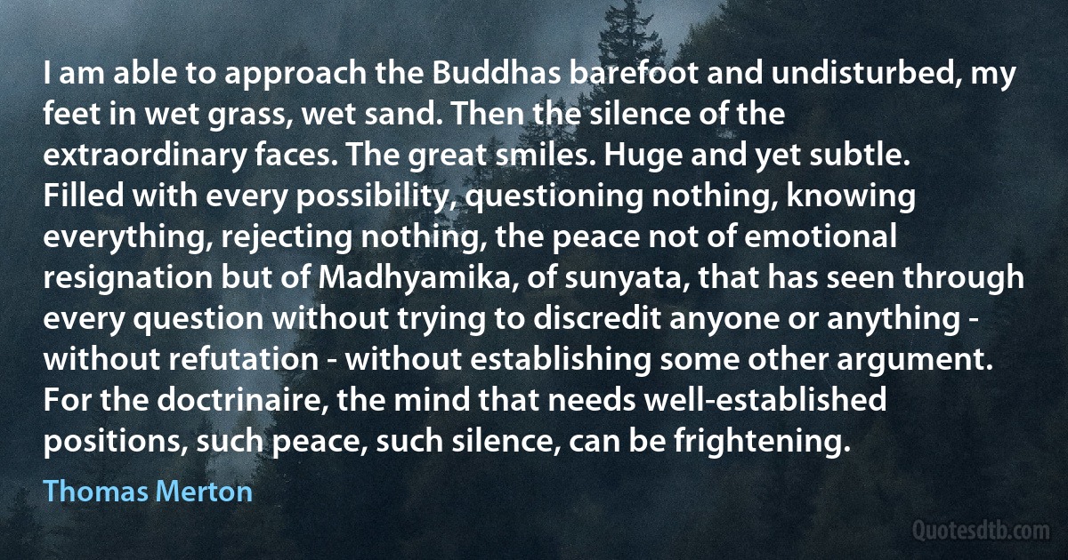 I am able to approach the Buddhas barefoot and undisturbed, my feet in wet grass, wet sand. Then the silence of the extraordinary faces. The great smiles. Huge and yet subtle. Filled with every possibility, questioning nothing, knowing everything, rejecting nothing, the peace not of emotional resignation but of Madhyamika, of sunyata, that has seen through every question without trying to discredit anyone or anything - without refutation - without establishing some other argument. For the doctrinaire, the mind that needs well-established positions, such peace, such silence, can be frightening. (Thomas Merton)