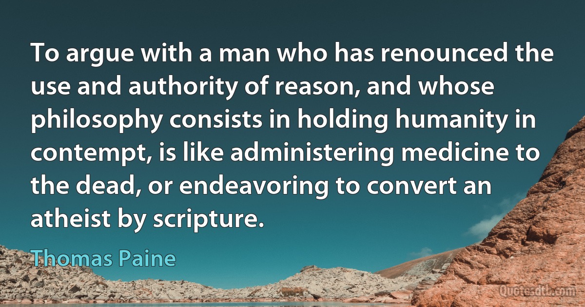 To argue with a man who has renounced the use and authority of reason, and whose philosophy consists in holding humanity in contempt, is like administering medicine to the dead, or endeavoring to convert an atheist by scripture. (Thomas Paine)