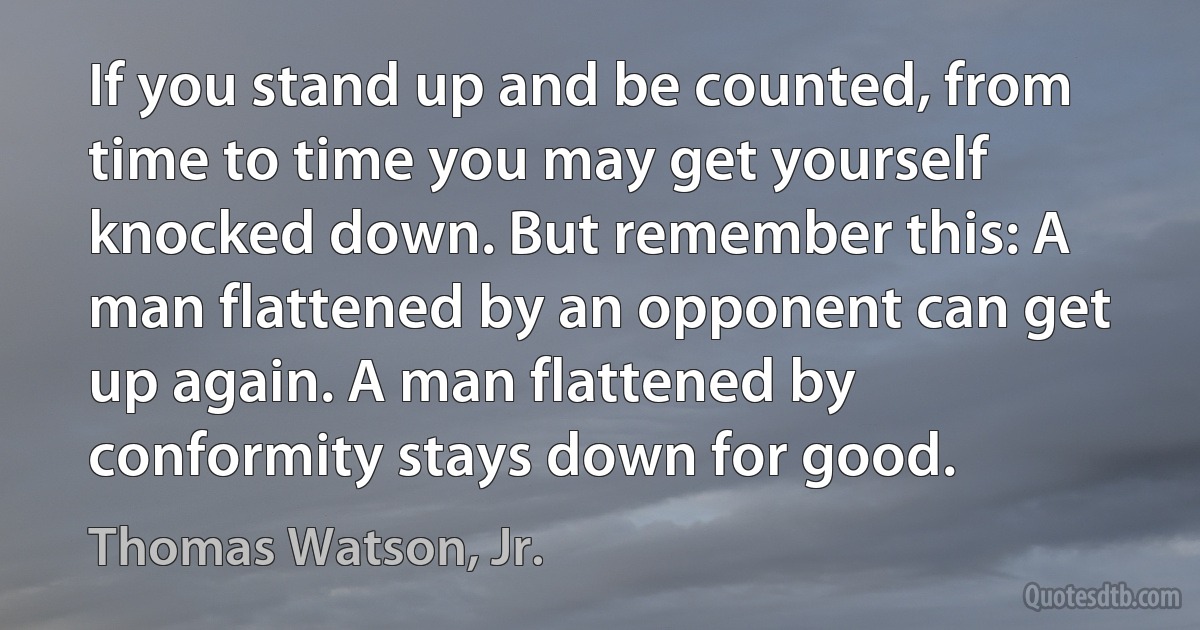 If you stand up and be counted, from time to time you may get yourself knocked down. But remember this: A man flattened by an opponent can get up again. A man flattened by conformity stays down for good. (Thomas Watson, Jr.)