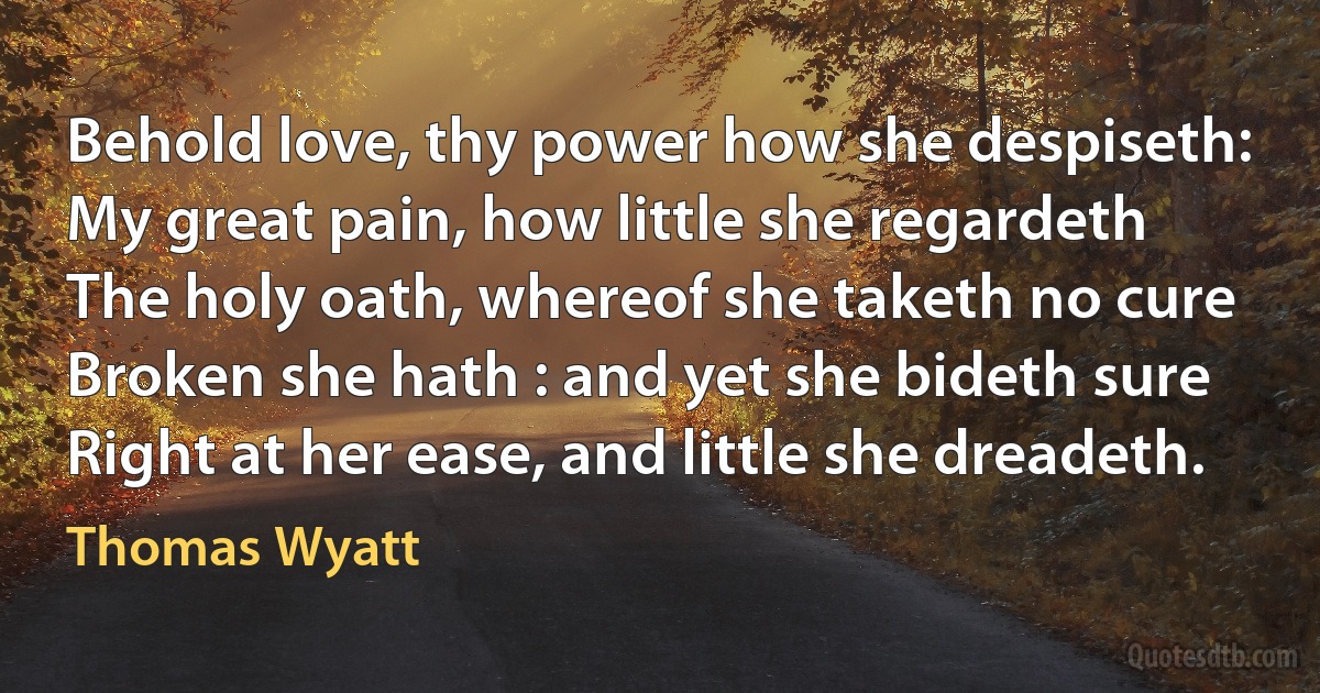 Behold love, thy power how she despiseth:
My great pain, how little she regardeth
The holy oath, whereof she taketh no cure
Broken she hath : and yet she bideth sure
Right at her ease, and little she dreadeth. (Thomas Wyatt)