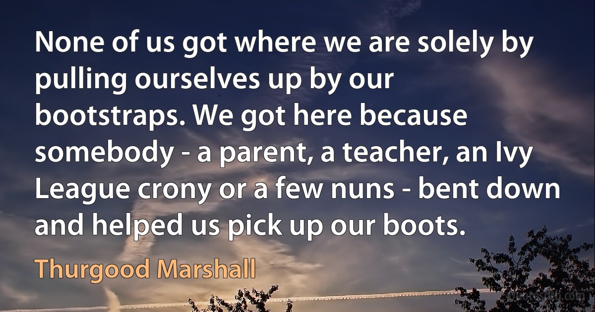 None of us got where we are solely by pulling ourselves up by our bootstraps. We got here because somebody - a parent, a teacher, an Ivy League crony or a few nuns - bent down and helped us pick up our boots. (Thurgood Marshall)