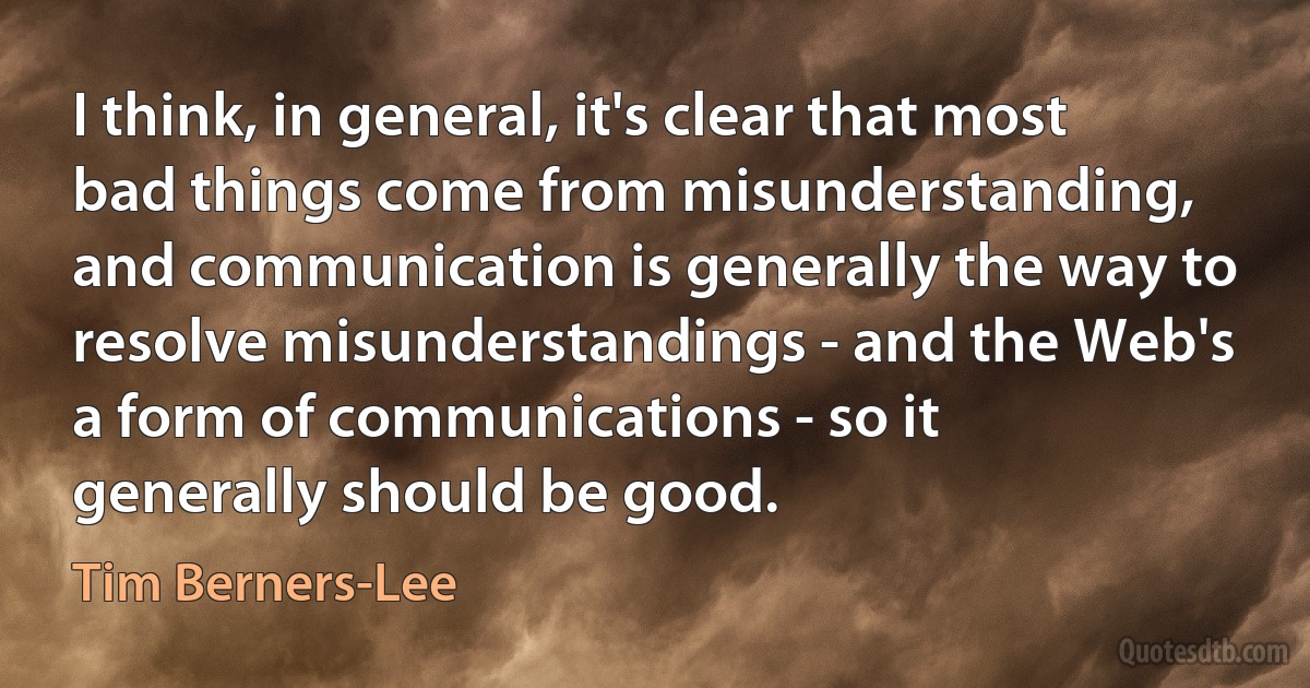 I think, in general, it's clear that most bad things come from misunderstanding, and communication is generally the way to resolve misunderstandings - and the Web's a form of communications - so it generally should be good. (Tim Berners-Lee)