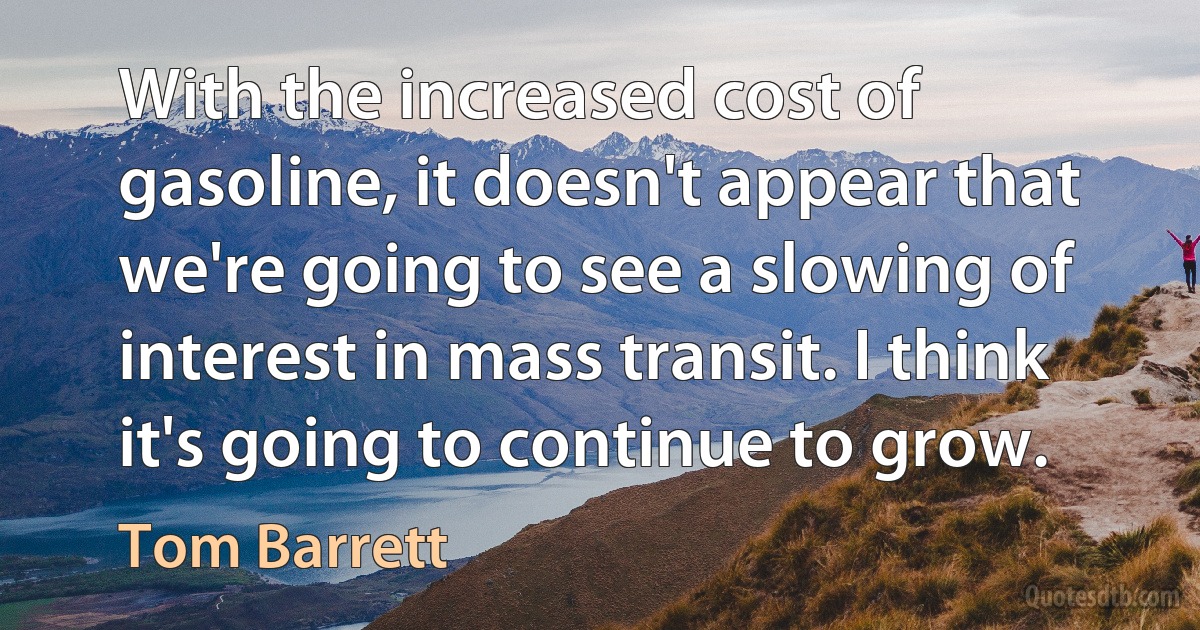 With the increased cost of gasoline, it doesn't appear that we're going to see a slowing of interest in mass transit. I think it's going to continue to grow. (Tom Barrett)