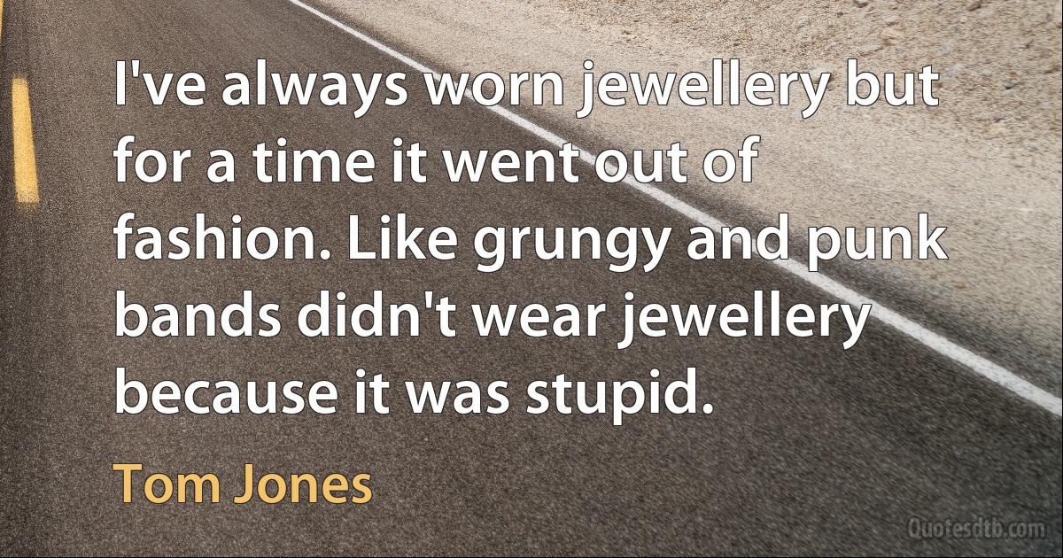 I've always worn jewellery but for a time it went out of fashion. Like grungy and punk bands didn't wear jewellery because it was stupid. (Tom Jones)