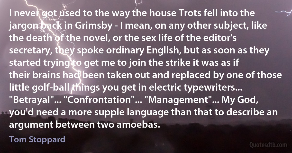 I never got used to the way the house Trots fell into the jargon back in Grimsby - I mean, on any other subject, like the death of the novel, or the sex life of the editor's secretary, they spoke ordinary English, but as soon as they started trying to get me to join the strike it was as if their brains had been taken out and replaced by one of those little golf-ball things you get in electric typewriters... "Betrayal"... "Confrontation"... "Management"... My God, you'd need a more supple language than that to describe an argument between two amoebas. (Tom Stoppard)