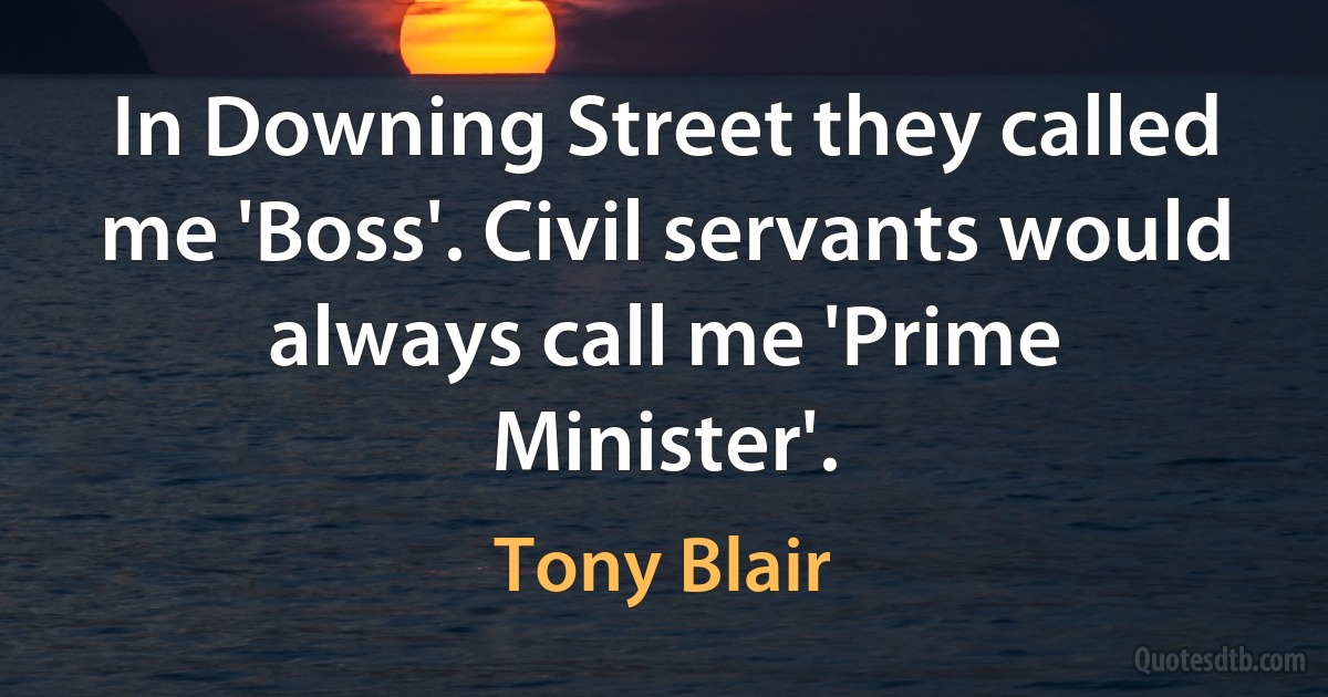 In Downing Street they called me 'Boss'. Civil servants would always call me 'Prime Minister'. (Tony Blair)