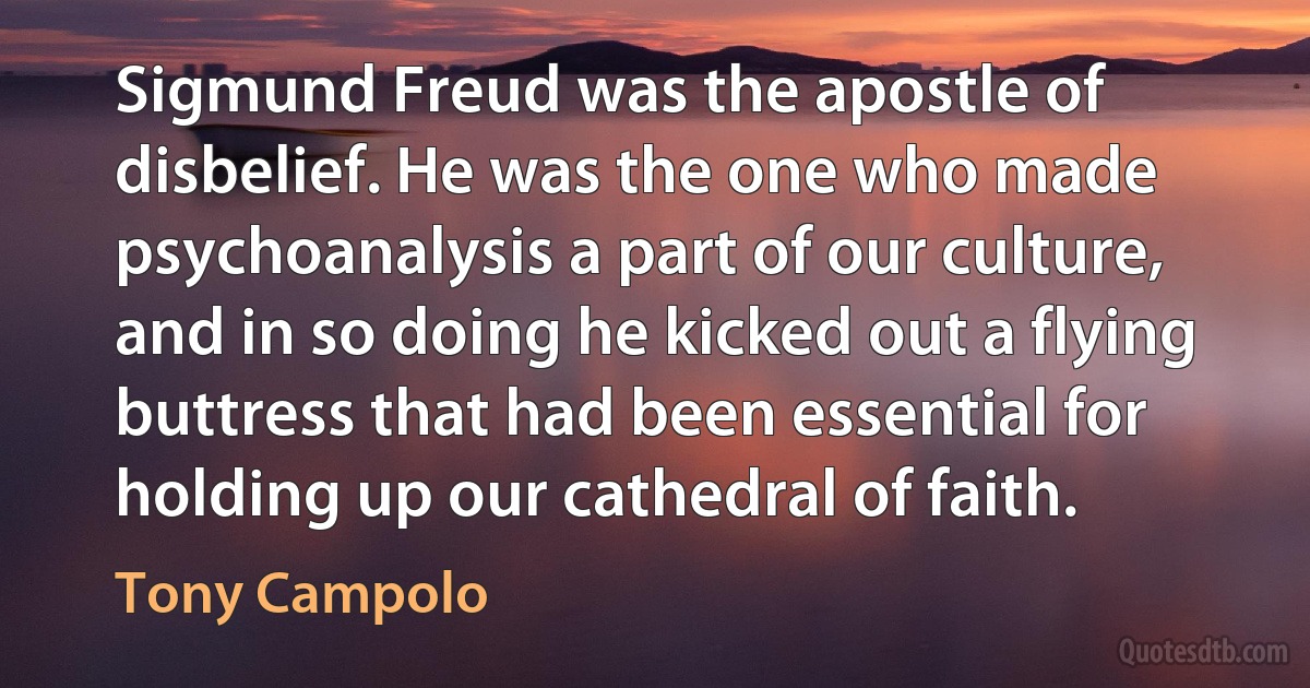 Sigmund Freud was the apostle of disbelief. He was the one who made psychoanalysis a part of our culture, and in so doing he kicked out a flying buttress that had been essential for holding up our cathedral of faith. (Tony Campolo)