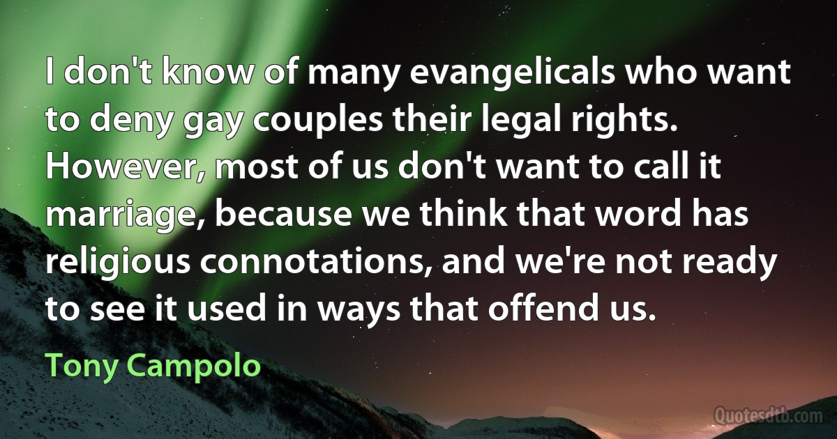 I don't know of many evangelicals who want to deny gay couples their legal rights. However, most of us don't want to call it marriage, because we think that word has religious connotations, and we're not ready to see it used in ways that offend us. (Tony Campolo)