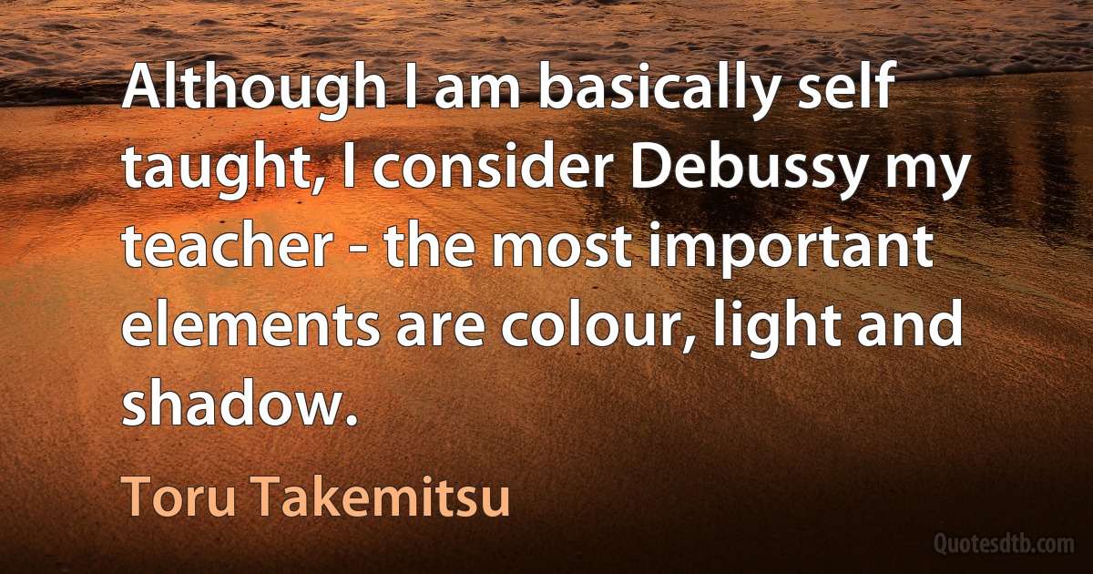 Although I am basically self taught, I consider Debussy my teacher - the most important elements are colour, light and shadow. (Toru Takemitsu)