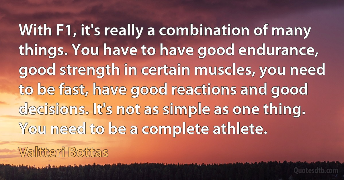 With F1, it's really a combination of many things. You have to have good endurance, good strength in certain muscles, you need to be fast, have good reactions and good decisions. It's not as simple as one thing. You need to be a complete athlete. (Valtteri Bottas)