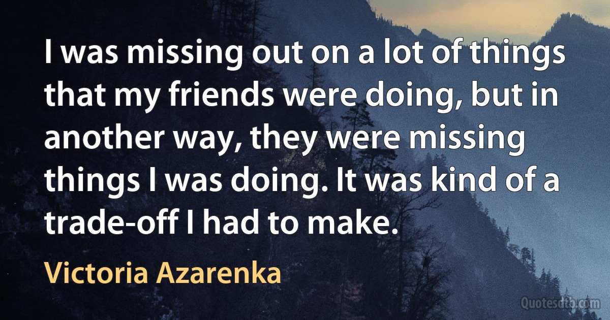 I was missing out on a lot of things that my friends were doing, but in another way, they were missing things I was doing. It was kind of a trade-off I had to make. (Victoria Azarenka)