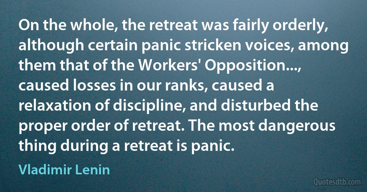 On the whole, the retreat was fairly orderly, although certain panic stricken voices, among them that of the Workers' Opposition..., caused losses in our ranks, caused a relaxation of discipline, and disturbed the proper order of retreat. The most dangerous thing during a retreat is panic. (Vladimir Lenin)