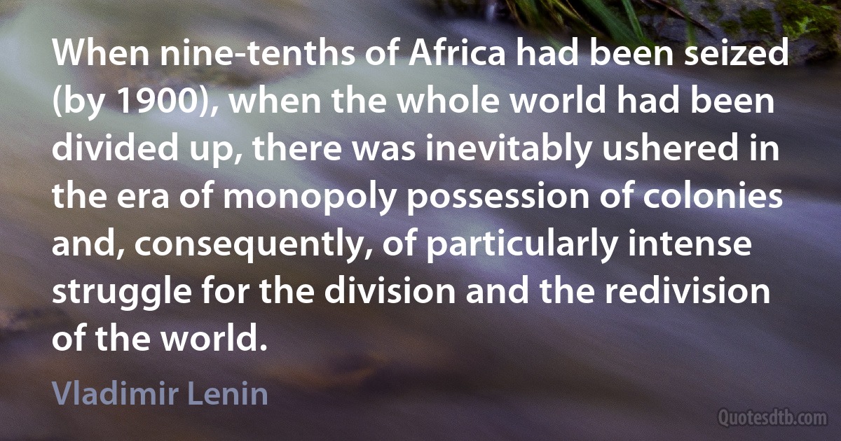 When nine-tenths of Africa had been seized (by 1900), when the whole world had been divided up, there was inevitably ushered in the era of monopoly possession of colonies and, consequently, of particularly intense struggle for the division and the redivision of the world. (Vladimir Lenin)