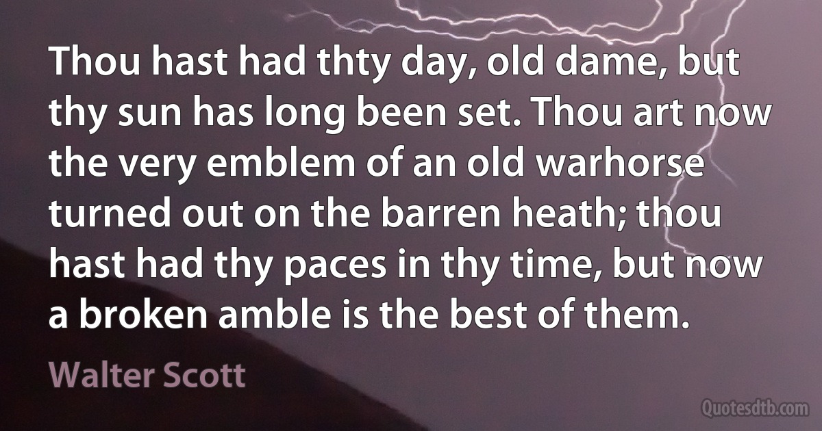 Thou hast had thty day, old dame, but thy sun has long been set. Thou art now the very emblem of an old warhorse turned out on the barren heath; thou hast had thy paces in thy time, but now a broken amble is the best of them. (Walter Scott)