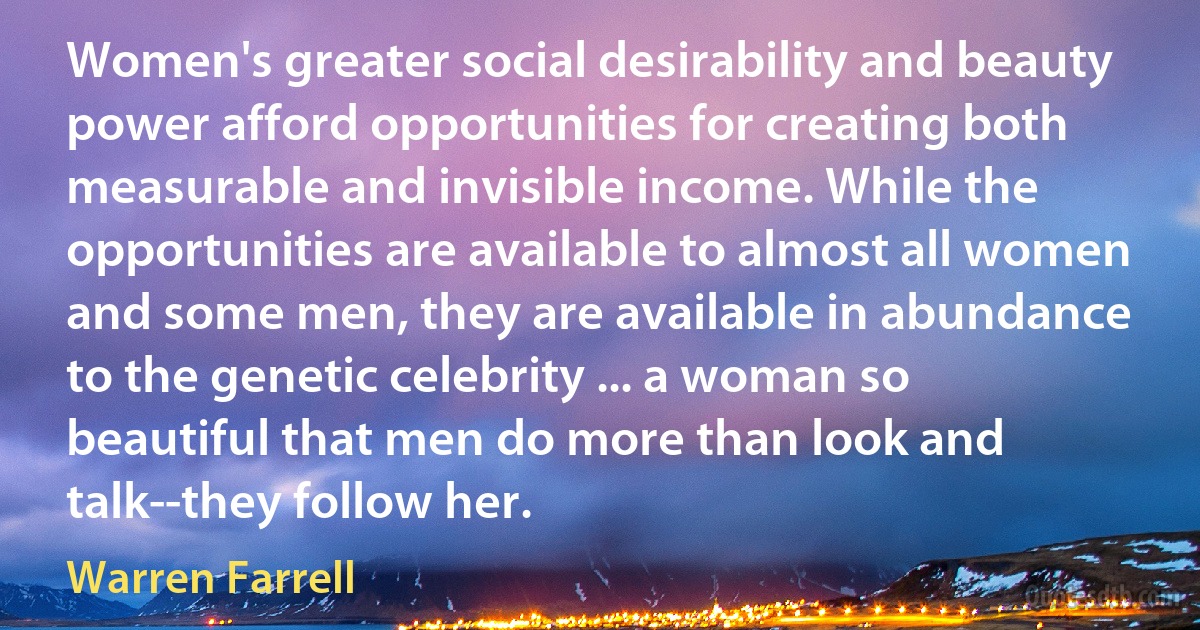 Women's greater social desirability and beauty power afford opportunities for creating both measurable and invisible income. While the opportunities are available to almost all women and some men, they are available in abundance to the genetic celebrity ... a woman so beautiful that men do more than look and talk--they follow her. (Warren Farrell)