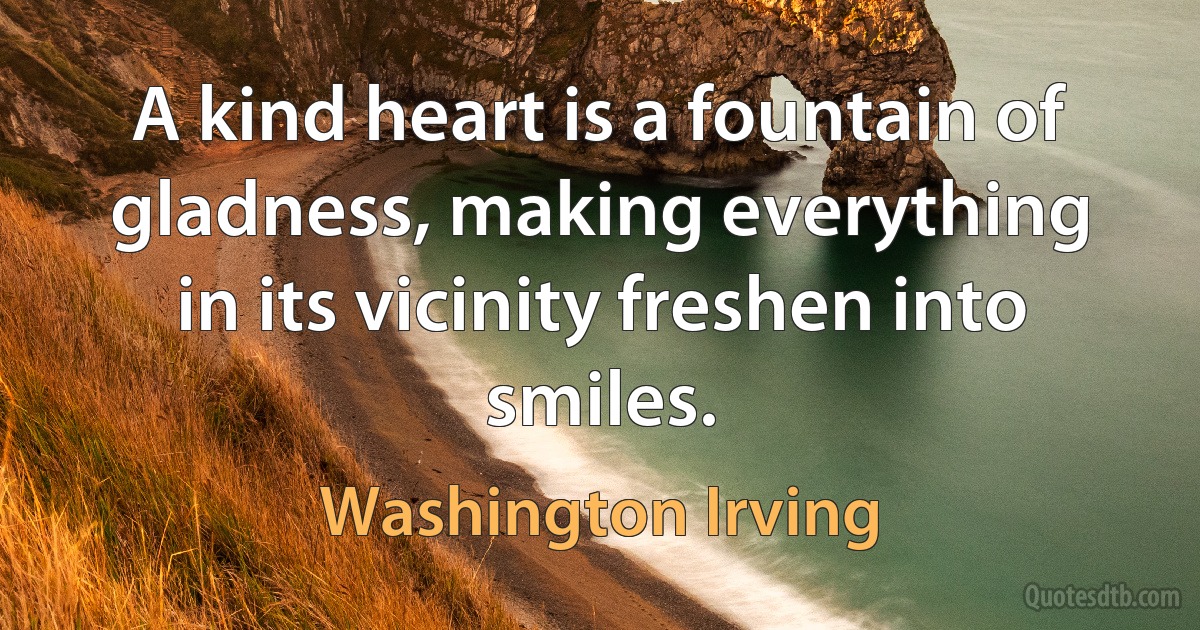 A kind heart is a fountain of gladness, making everything in its vicinity freshen into smiles. (Washington Irving)