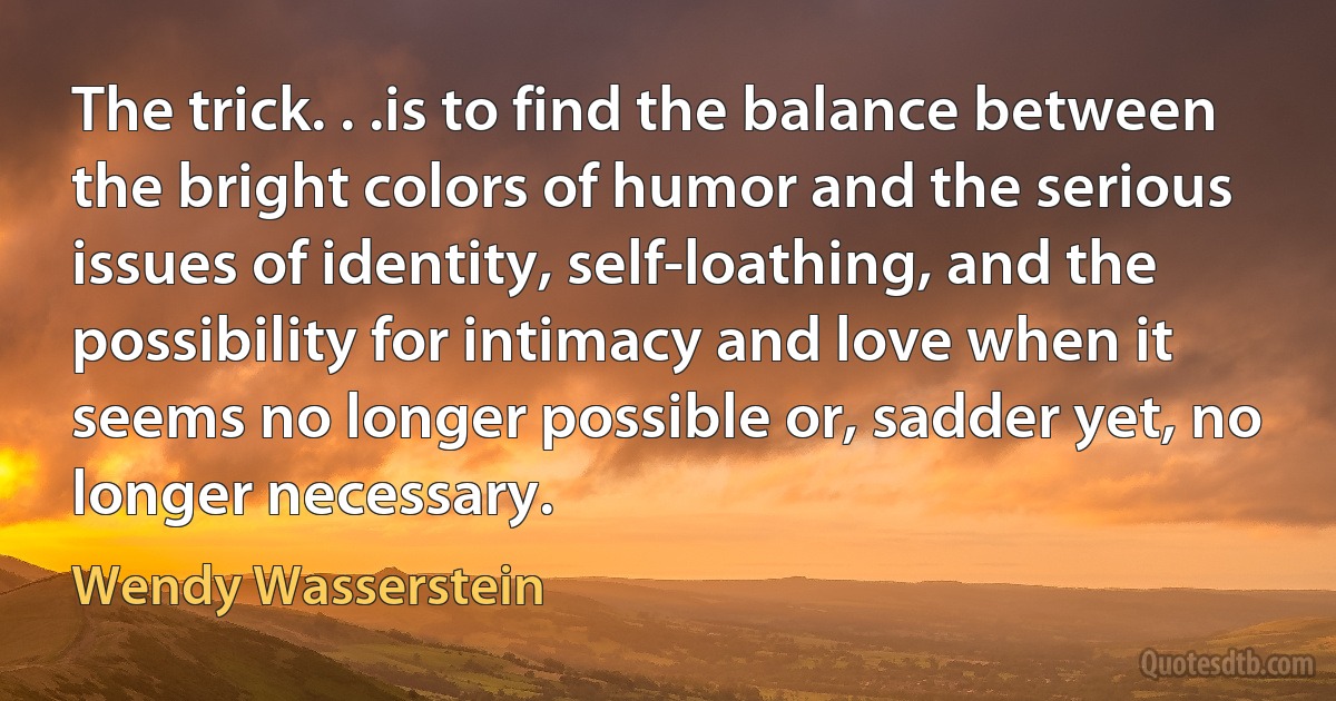 The trick. . .is to find the balance between the bright colors of humor and the serious issues of identity, self-loathing, and the possibility for intimacy and love when it seems no longer possible or, sadder yet, no longer necessary. (Wendy Wasserstein)