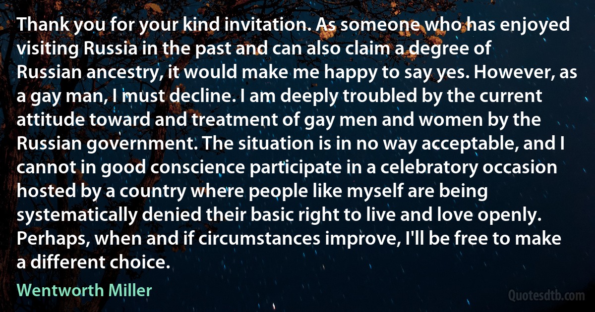 Thank you for your kind invitation. As someone who has enjoyed visiting Russia in the past and can also claim a degree of Russian ancestry, it would make me happy to say yes. However, as a gay man, I must decline. I am deeply troubled by the current attitude toward and treatment of gay men and women by the Russian government. The situation is in no way acceptable, and I cannot in good conscience participate in a celebratory occasion hosted by a country where people like myself are being systematically denied their basic right to live and love openly. Perhaps, when and if circumstances improve, I'll be free to make a different choice. (Wentworth Miller)