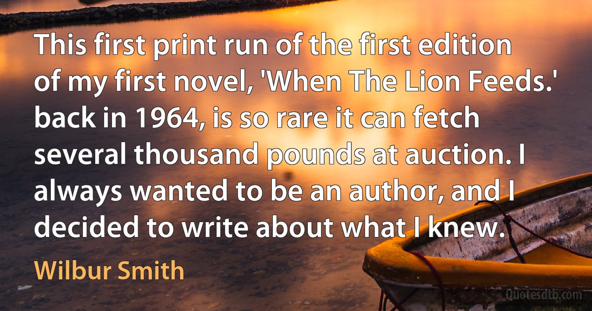 This first print run of the first edition of my first novel, 'When The Lion Feeds.' back in 1964, is so rare it can fetch several thousand pounds at auction. I always wanted to be an author, and I decided to write about what I knew. (Wilbur Smith)