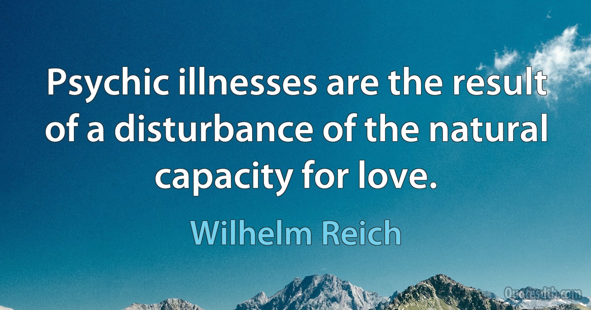 Psychic illnesses are the result of a disturbance of the natural capacity for love. (Wilhelm Reich)