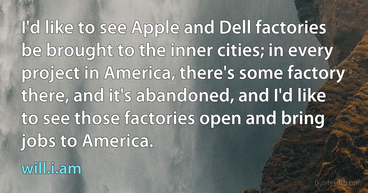 I'd like to see Apple and Dell factories be brought to the inner cities; in every project in America, there's some factory there, and it's abandoned, and I'd like to see those factories open and bring jobs to America. (will.i.am)