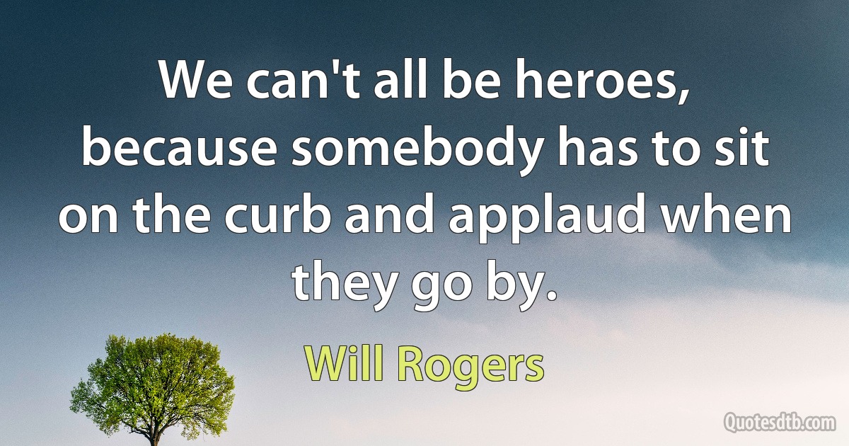 We can't all be heroes, because somebody has to sit on the curb and applaud when they go by. (Will Rogers)