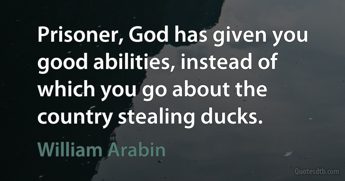 Prisoner, God has given you good abilities, instead of which you go about the country stealing ducks. (William Arabin)