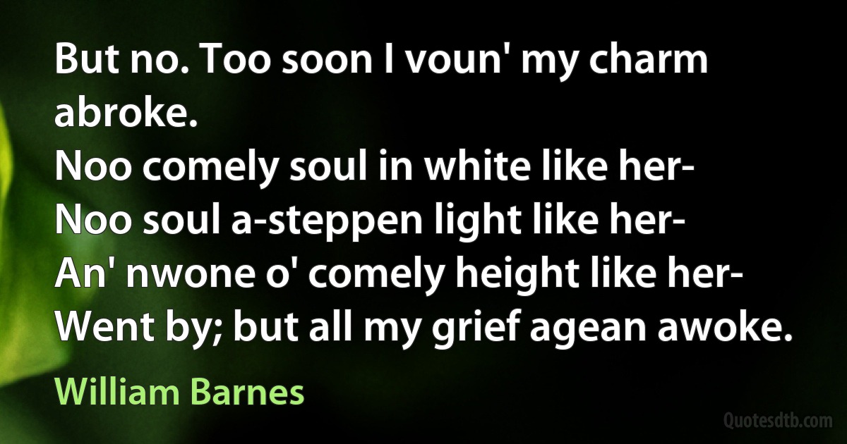 But no. Too soon I voun' my charm abroke.
Noo comely soul in white like her-
Noo soul a-steppen light like her-
An' nwone o' comely height like her-
Went by; but all my grief agean awoke. (William Barnes)