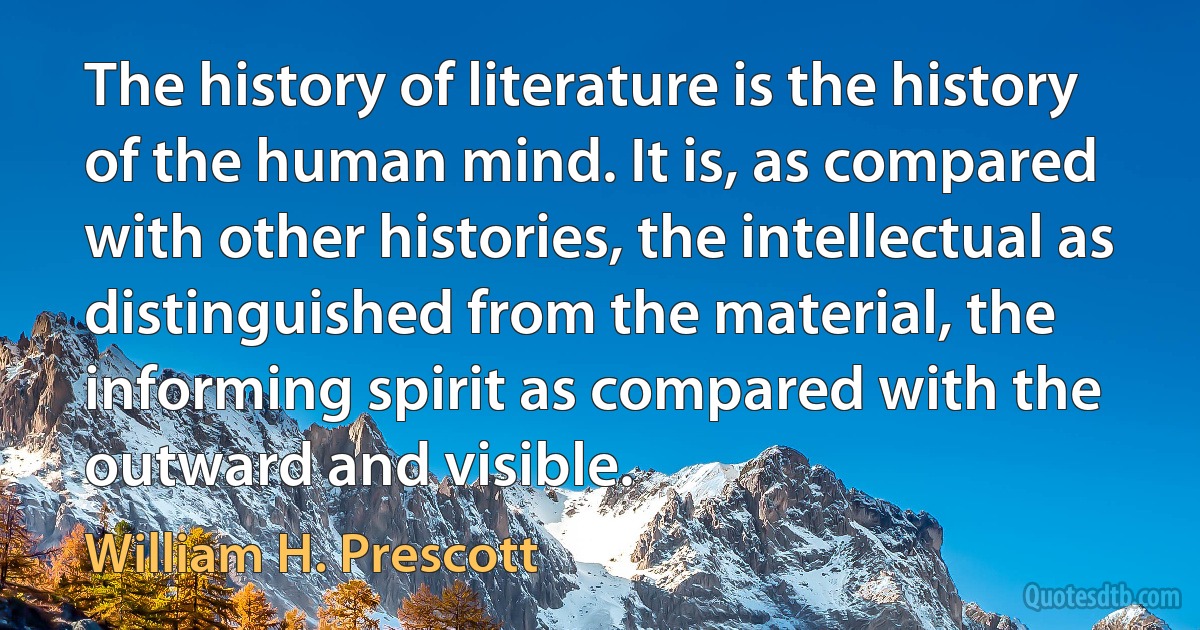 The history of literature is the history of the human mind. It is, as compared with other histories, the intellectual as distinguished from the material, the informing spirit as compared with the outward and visible. (William H. Prescott)