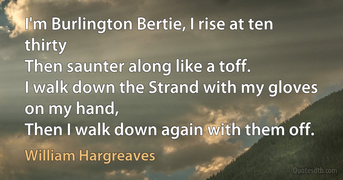 I'm Burlington Bertie, I rise at ten thirty
Then saunter along like a toff.
I walk down the Strand with my gloves on my hand,
Then I walk down again with them off. (William Hargreaves)