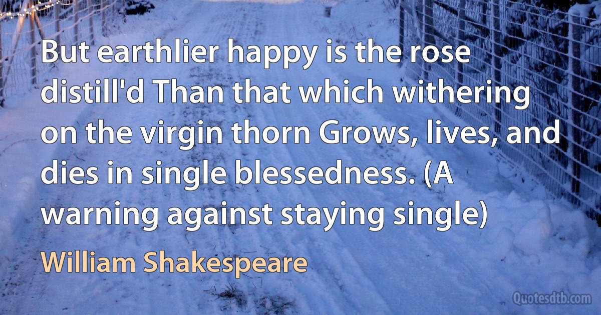 But earthlier happy is the rose distill'd Than that which withering on the virgin thorn Grows, lives, and dies in single blessedness. (A warning against staying single) (William Shakespeare)