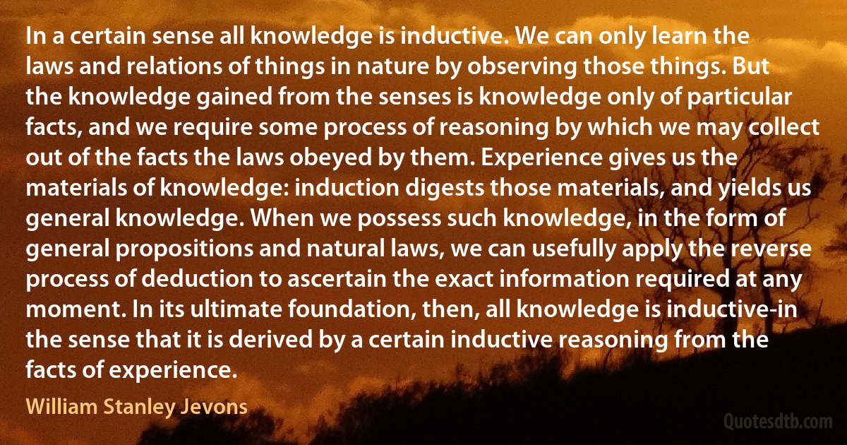 In a certain sense all knowledge is inductive. We can only learn the laws and relations of things in nature by observing those things. But the knowledge gained from the senses is knowledge only of particular facts, and we require some process of reasoning by which we may collect out of the facts the laws obeyed by them. Experience gives us the materials of knowledge: induction digests those materials, and yields us general knowledge. When we possess such knowledge, in the form of general propositions and natural laws, we can usefully apply the reverse process of deduction to ascertain the exact information required at any moment. In its ultimate foundation, then, all knowledge is inductive-in the sense that it is derived by a certain inductive reasoning from the facts of experience. (William Stanley Jevons)