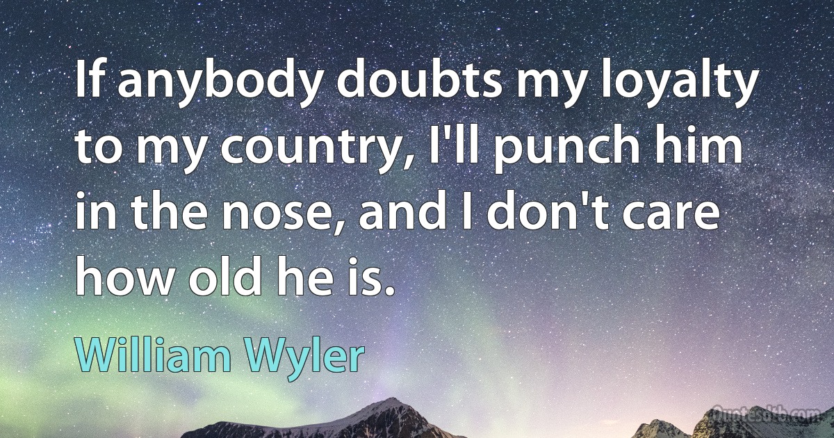 If anybody doubts my loyalty to my country, I'll punch him in the nose, and I don't care how old he is. (William Wyler)