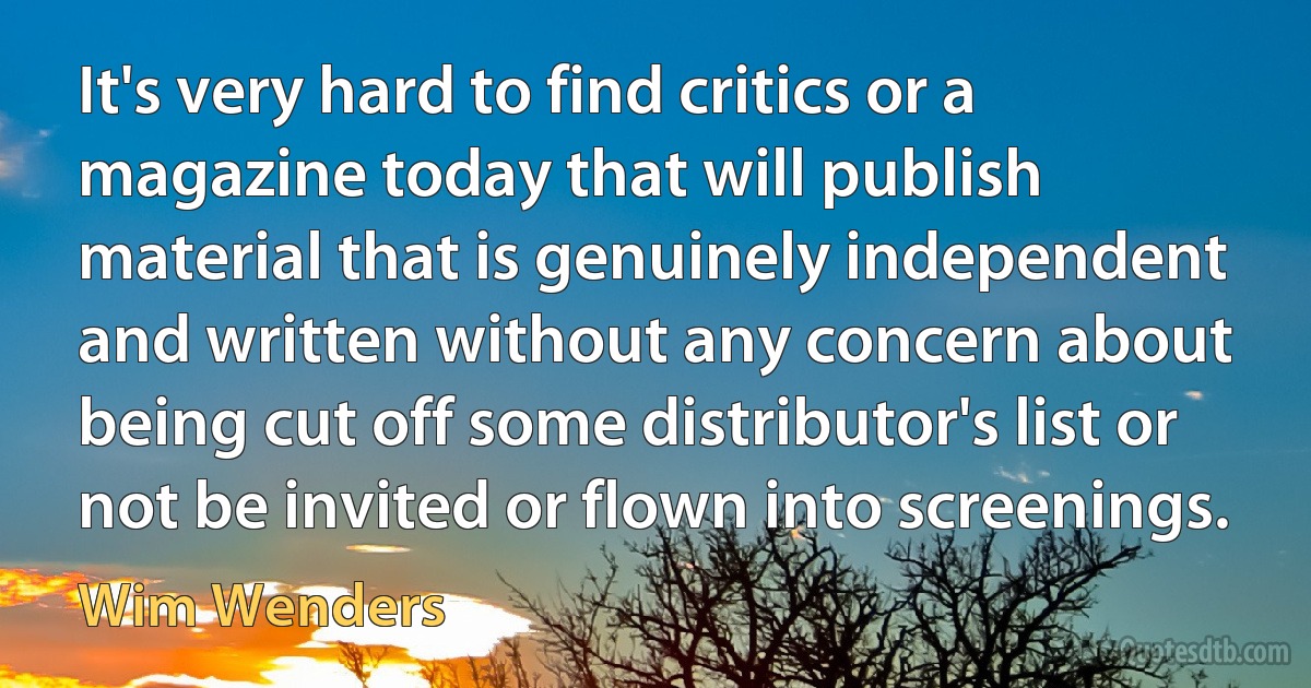 It's very hard to find critics or a magazine today that will publish material that is genuinely independent and written without any concern about being cut off some distributor's list or not be invited or flown into screenings. (Wim Wenders)