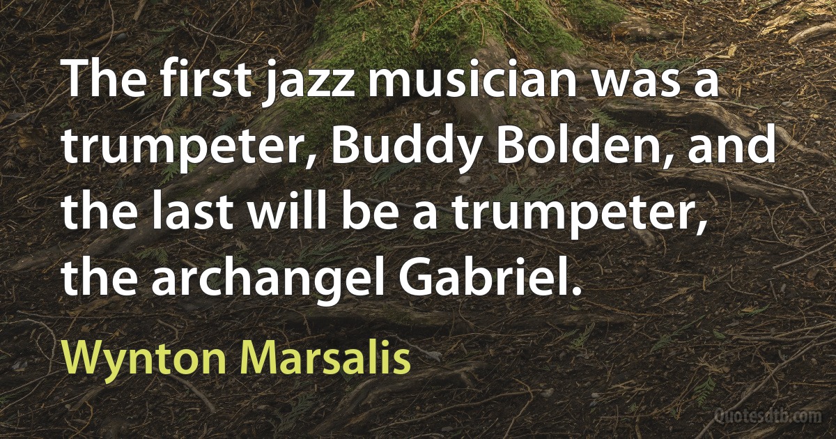 The first jazz musician was a trumpeter, Buddy Bolden, and the last will be a trumpeter, the archangel Gabriel. (Wynton Marsalis)