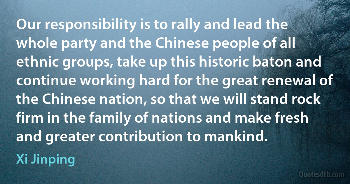 Our responsibility is to rally and lead the whole party and the Chinese people of all ethnic groups, take up this historic baton and continue working hard for the great renewal of the Chinese nation, so that we will stand rock firm in the family of nations and make fresh and greater contribution to mankind. (Xi Jinping)