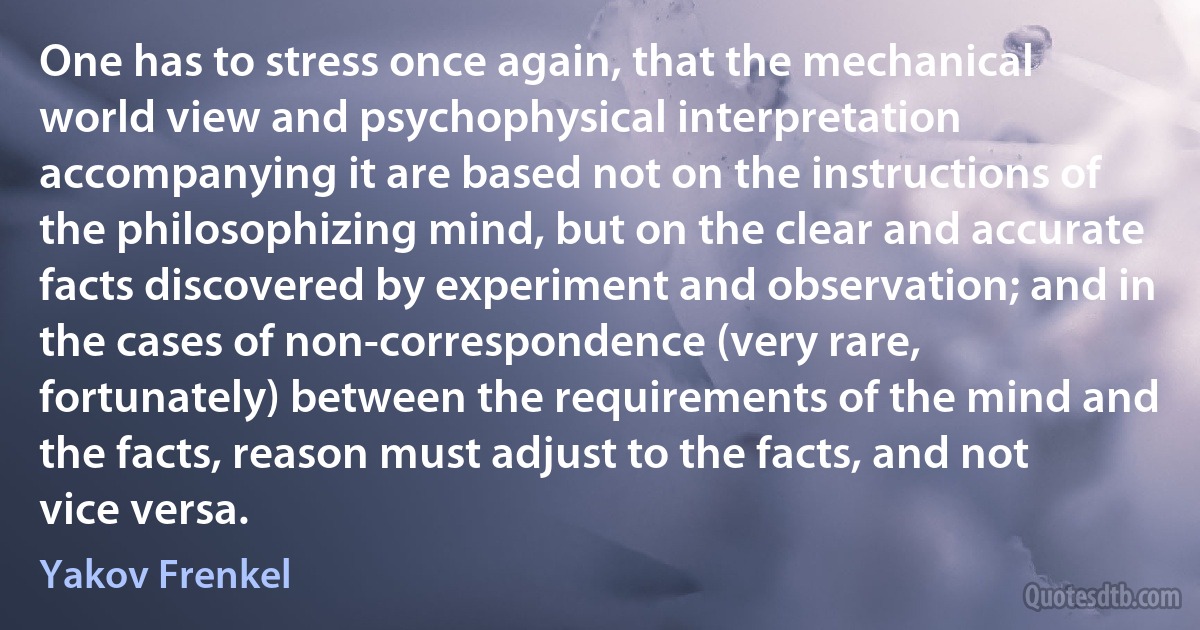 One has to stress once again, that the mechanical world view and psychophysical interpretation accompanying it are based not on the instructions of the philosophizing mind, but on the clear and accurate facts discovered by experiment and observation; and in the cases of non-correspondence (very rare, fortunately) between the requirements of the mind and the facts, reason must adjust to the facts, and not vice versa. (Yakov Frenkel)