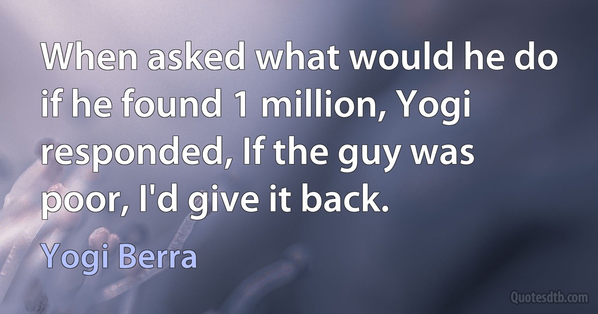 When asked what would he do if he found 1 million, Yogi responded, If the guy was poor, I'd give it back. (Yogi Berra)