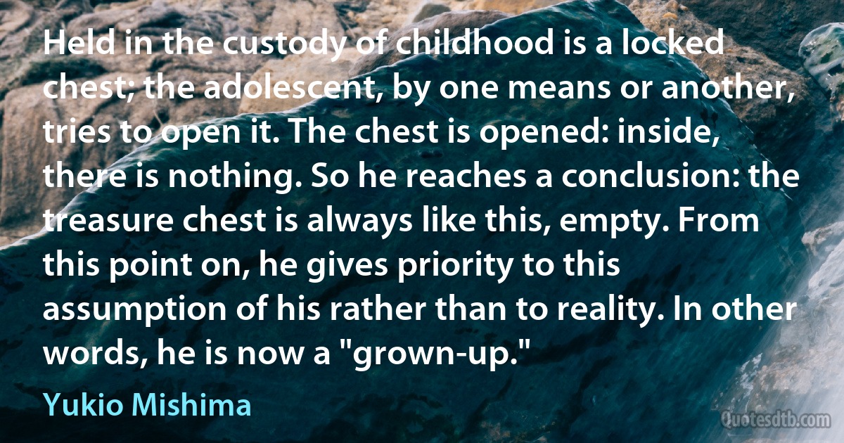 Held in the custody of childhood is a locked chest; the adolescent, by one means or another, tries to open it. The chest is opened: inside, there is nothing. So he reaches a conclusion: the treasure chest is always like this, empty. From this point on, he gives priority to this assumption of his rather than to reality. In other words, he is now a "grown-up." (Yukio Mishima)