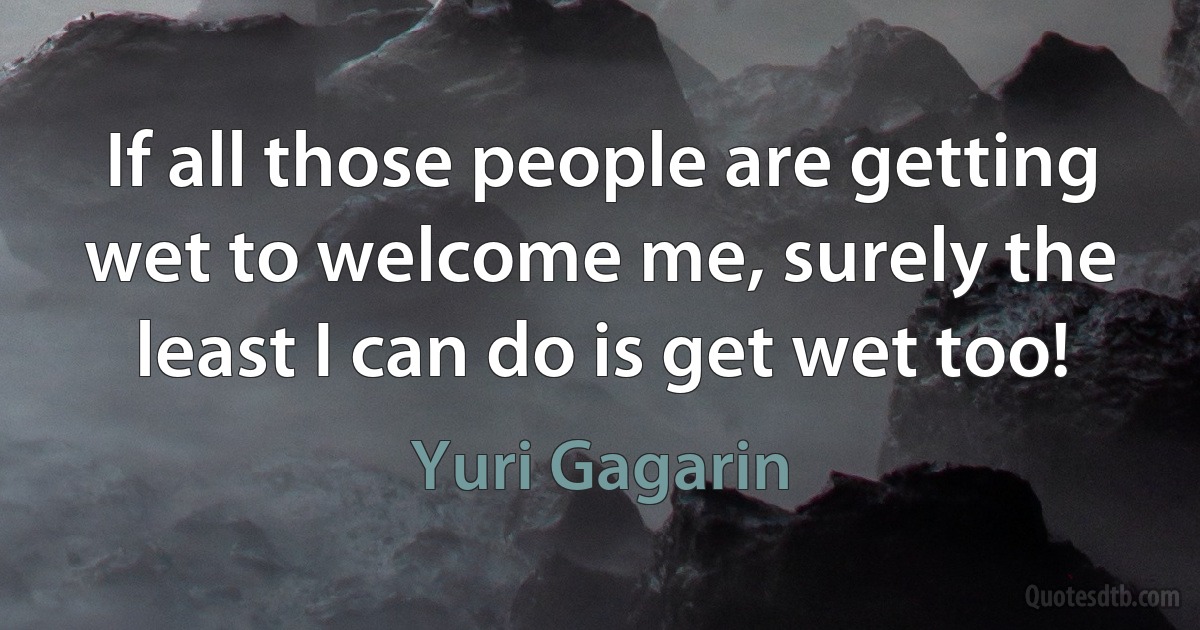 If all those people are getting wet to welcome me, surely the least I can do is get wet too! (Yuri Gagarin)