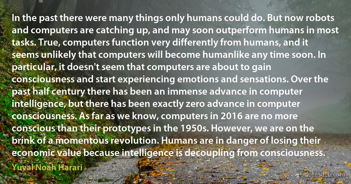 In the past there were many things only humans could do. But now robots and computers are catching up, and may soon outperform humans in most tasks. True, computers function very differently from humans, and it seems unlikely that computers will become humanlike any time soon. In particular, it doesn't seem that computers are about to gain consciousness and start experiencing emotions and sensations. Over the past half century there has been an immense advance in computer intelligence, but there has been exactly zero advance in computer consciousness. As far as we know, computers in 2016 are no more conscious than their prototypes in the 1950s. However, we are on the brink of a momentous revolution. Humans are in danger of losing their economic value because intelligence is decoupling from consciousness. (Yuval Noah Harari)