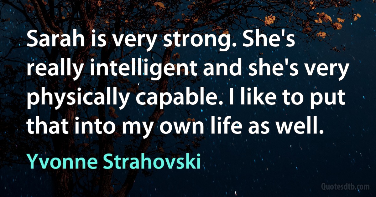 Sarah is very strong. She's really intelligent and she's very physically capable. I like to put that into my own life as well. (Yvonne Strahovski)