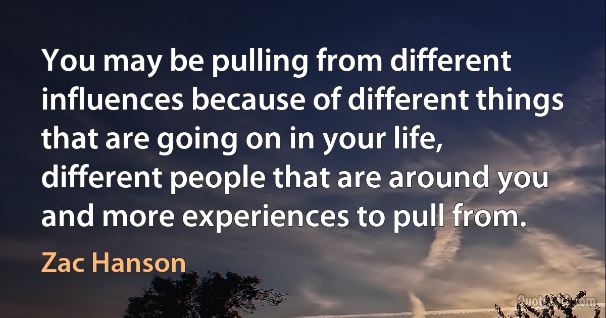 You may be pulling from different influences because of different things that are going on in your life, different people that are around you and more experiences to pull from. (Zac Hanson)