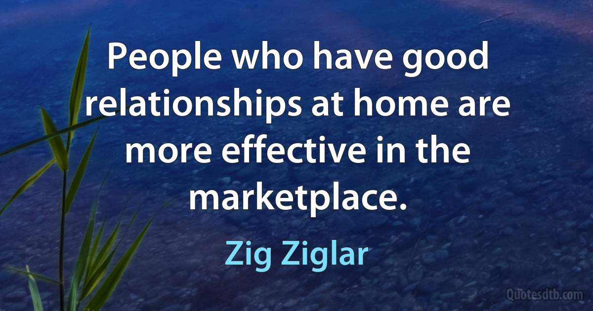 People who have good relationships at home are more effective in the marketplace. (Zig Ziglar)