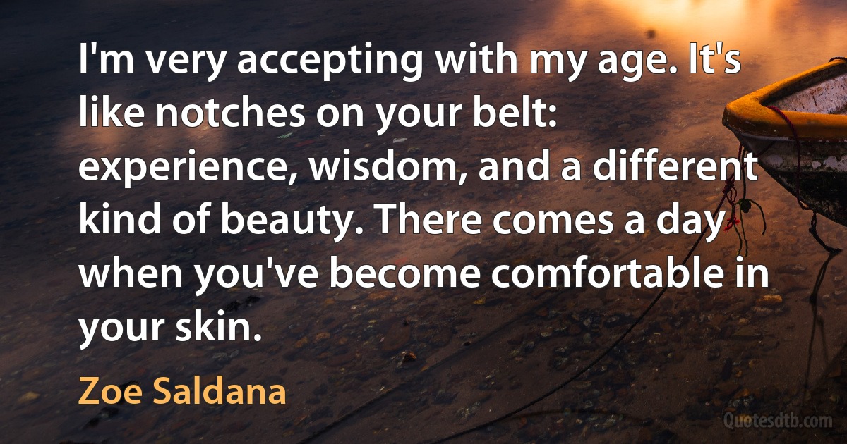 I'm very accepting with my age. It's like notches on your belt: experience, wisdom, and a different kind of beauty. There comes a day when you've become comfortable in your skin. (Zoe Saldana)