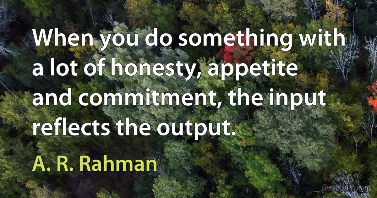 When you do something with a lot of honesty, appetite and commitment, the input reflects the output. (A. R. Rahman)